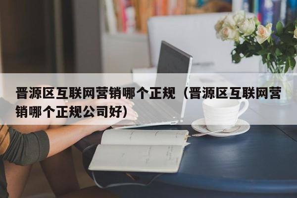 晋源区互联网营销哪个正规（晋源区互联网营销哪个正规公司好）