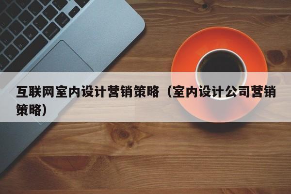 互联网室内设计营销策略（室内设计公司营销策略）