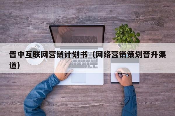 晋中互联网营销计划书（网络营销策划晋升渠道）