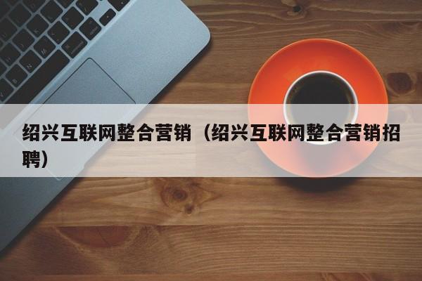 绍兴互联网整合营销（绍兴互联网整合营销招聘）