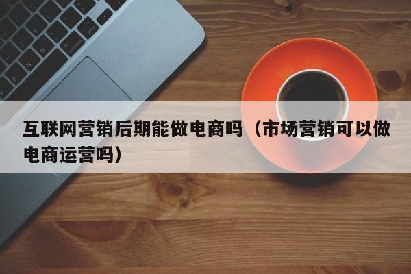 互联网营销后期能做电商吗（市场营销可以做电商运营吗）
