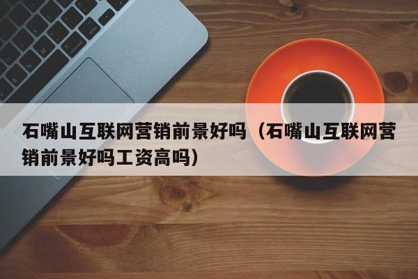 石嘴山互联网营销前景好吗（石嘴山互联网营销前景好吗工资高吗）