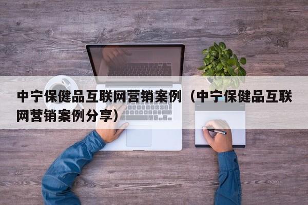 中宁保健品互联网营销案例（中宁保健品互联网营销案例分享）