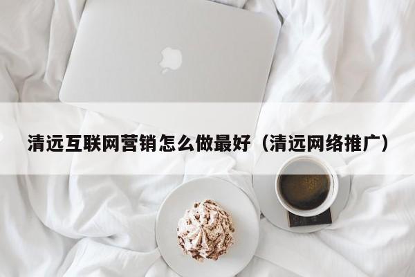 清远互联网营销怎么做最好（清远网络推广）