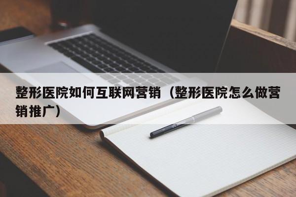 整形医院如何互联网营销（整形医院怎么做营销推广）