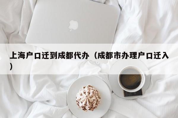 上海户口迁到成都代办（成都市办理户口迁入）