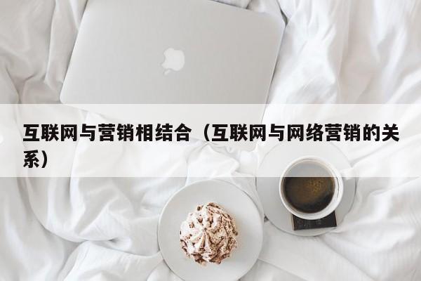 互联网与营销相结合（互联网与网络营销的关系）