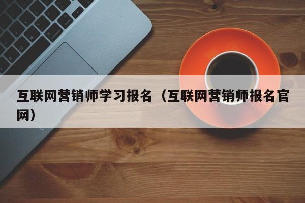 互联网营销师学习报名（互联网营销师报名官网）
