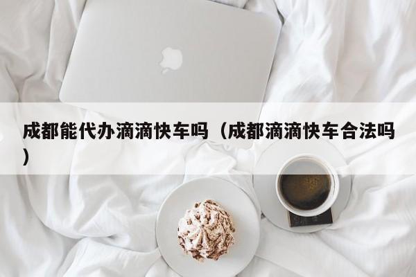 成都能代办滴滴快车吗（成都滴滴快车合法吗）