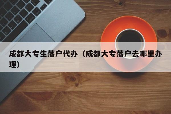 成都大专生落户代办（成都大专落户去哪里办理）
