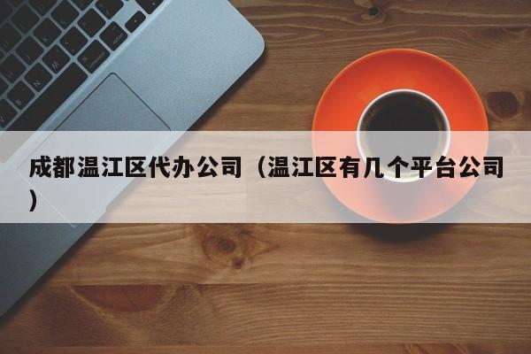 成都温江区代办公司（温江区有几个平台公司）