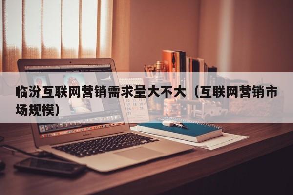 临汾互联网营销需求量大不大（互联网营销市场规模）