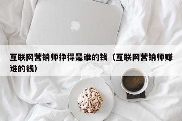 互联网营销师挣得是谁的钱（互联网营销师赚谁的钱）
