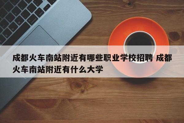 成都火车南站附近有哪些职业学校招聘 成都火车南站附近有什么大学