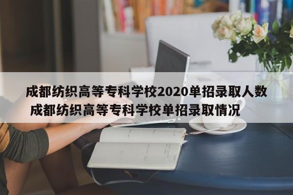 成都纺织高等专科学校2020单招录取人数 成都纺织高等专科学校单招录取情况