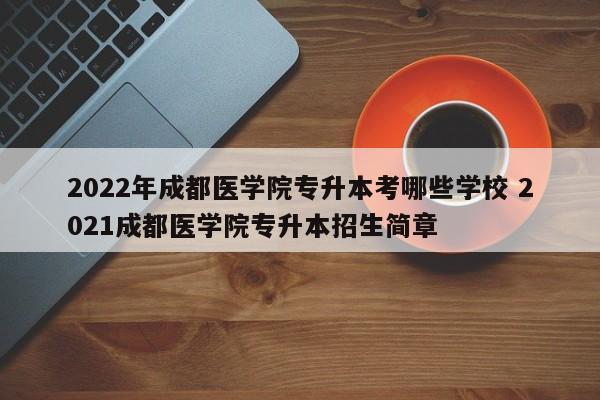 2022年成都医学院专升本考哪些学校 2021成都医学院专升本招生简章