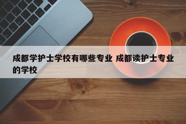 成都学护士学校有哪些专业 成都读护士专业的学校