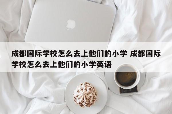 成都国际学校怎么去上他们的小学 成都国际学校怎么去上他们的小学英语