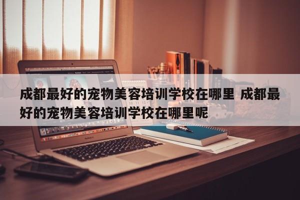 成都最好的宠物美容培训学校在哪里 成都最好的宠物美容培训学校在哪里呢