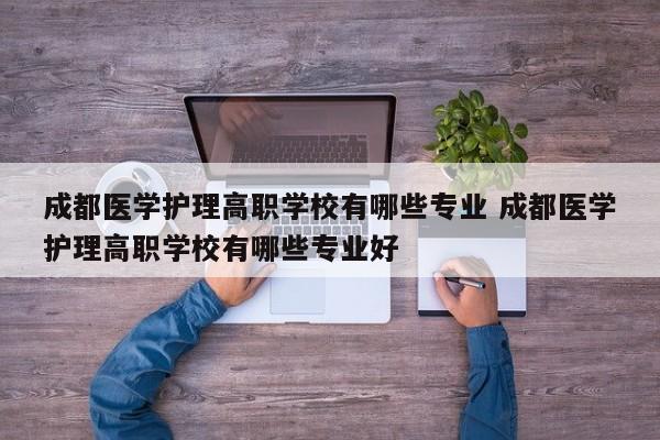 成都医学护理高职学校有哪些专业 成都医学护理高职学校有哪些专业好
