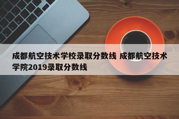 成都航空技术学校录取分数线 成都航空技术学院2019录取分数线