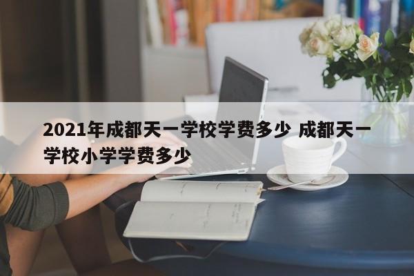 2021年成都天一学校学费多少 成都天一学校小学学费多少