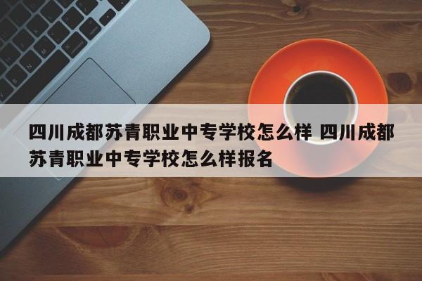 四川成都苏青职业中专学校怎么样 四川成都苏青职业中专学校怎么样报名