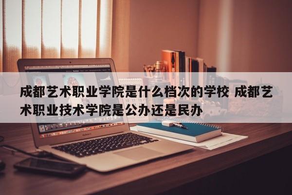 成都艺术职业学院是什么档次的学校 成都艺术职业技术学院是公办还是民办