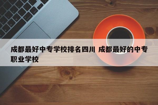 成都最好中专学校排名四川 成都最好的中专职业学校