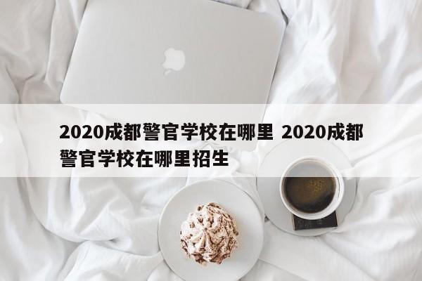 2020成都警官学校在哪里 2020成都警官学校在哪里招生