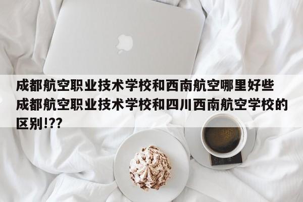 成都航空职业技术学校和西南航空哪里好些 成都航空职业技术学校和四川西南航空学校的区别!??