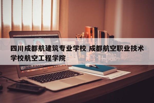 四川成都航建筑专业学校 成都航空职业技术学校航空工程学院