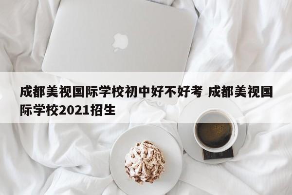 成都美视国际学校初中好不好考 成都美视国际学校2021招生