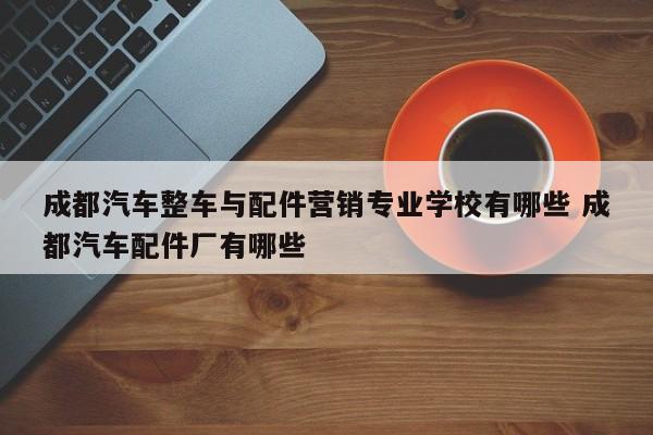 成都汽车整车与配件营销专业学校有哪些 成都汽车配件厂有哪些