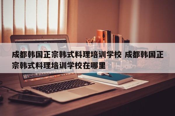 成都韩国正宗韩式料理培训学校 成都韩国正宗韩式料理培训学校在哪里