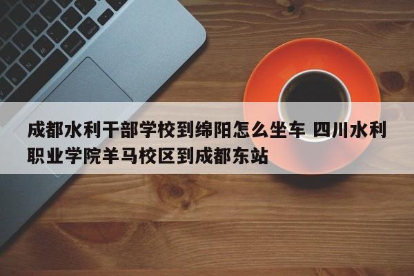 成都水利干部学校到绵阳怎么坐车 四川水利职业学院羊马校区到成都东站