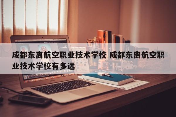成都东离航空职业技术学校 成都东离航空职业技术学校有多远