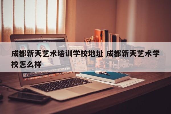 成都新天艺术培训学校地址 成都新天艺术学校怎么样