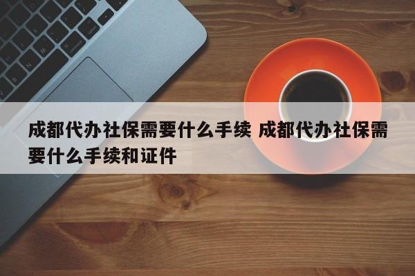成都代办社保需要什么手续 成都代办社保需要什么手续和证件