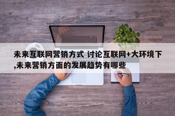 未来互联网营销方式 讨论互联网+大环境下,未来营销方面的发展趋势有哪些
