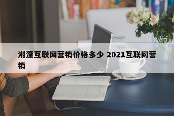 湘潭互联网营销价格多少 2021互联网营销