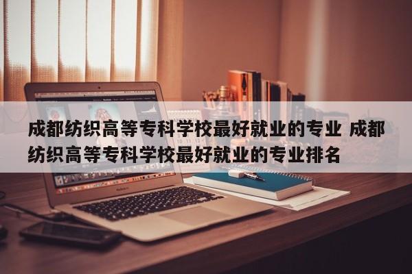 成都纺织高等专科学校最好就业的专业 成都纺织高等专科学校最好就业的专业排名