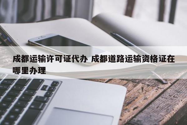 成都运输许可证代办 成都道路运输资格证在哪里办理