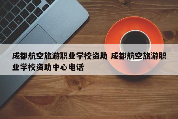 成都航空旅游职业学校资助 成都航空旅游职业学校资助中心电话