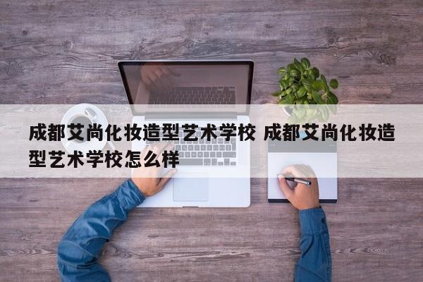 成都艾尚化妆造型艺术学校 成都艾尚化妆造型艺术学校怎么样