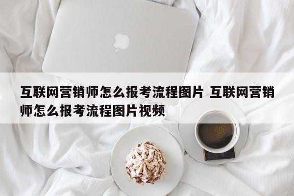 互联网营销师怎么报考流程图片 互联网营销师怎么报考流程图片视频