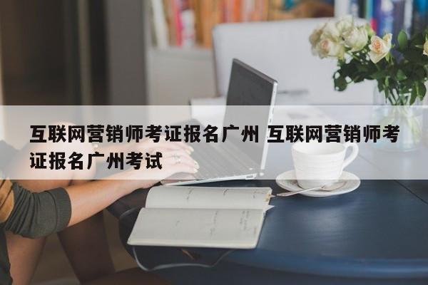互联网营销师考证报名广州 互联网营销师考证报名广州考试