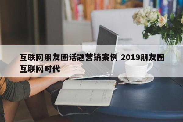 互联网朋友圈话题营销案例 2019朋友圈互联网时代