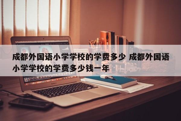 成都外国语小学学校的学费多少 成都外国语小学学校的学费多少钱一年