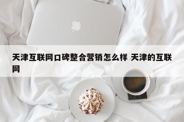天津互联网口碑整合营销怎么样 天津的互联网